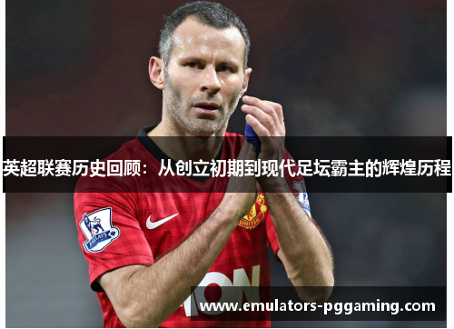 英超联赛历史回顾:从创立初期到现代足坛霸主的辉煌历程 英超联赛历史回顾:从创立初期到现代足坛霸主的辉煌历程