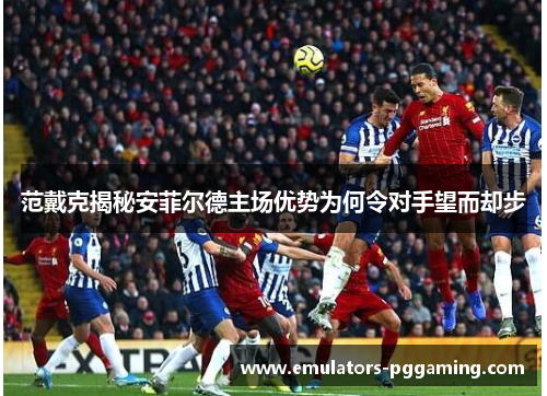 范戴克揭秘安菲尔德主场优势为何令对手望而却步