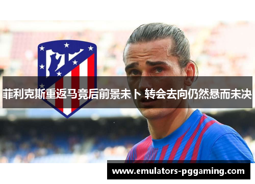 菲利克斯重返马竞后前景未卜 转会去向仍然悬而未决