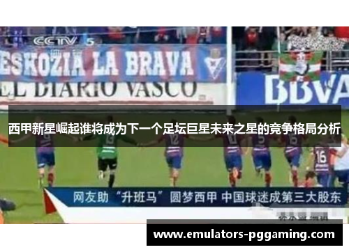 西甲新星崛起谁将成为下一个足坛巨星未来之星的竞争格局分析