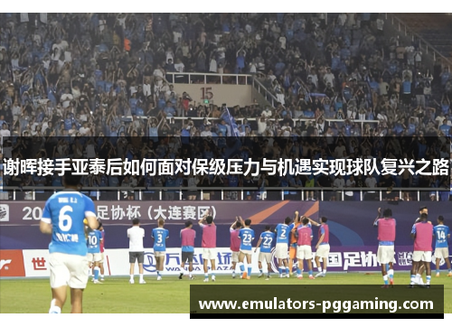 谢晖接手亚泰后如何面对保级压力与机遇实现球队复兴之路