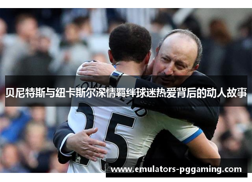 贝尼特斯与纽卡斯尔深情羁绊球迷热爱背后的动人故事 贝尼特斯与纽卡斯尔深情羁绊球迷热爱背后的动人故事
