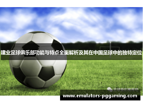 建业足球俱乐部功能与特点全面解析及其在中国足球中的独特定位