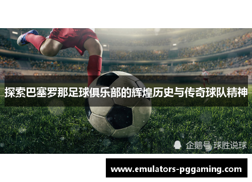 探索巴塞罗那足球俱乐部的辉煌历史与传奇球队精神