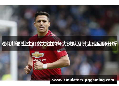 桑切斯职业生涯效力过的各大球队及其表现回顾分析 桑切斯职业生涯效力过的各大球队及其表现回顾分析