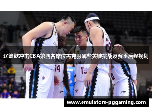 辽篮欲冲击CBA第四名席位需克服哪些关键挑战及赛季后程规划