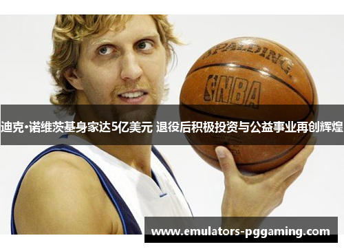 迪克·诺维茨基身家达5亿美元 退役后积极投资与公益事业再创辉煌