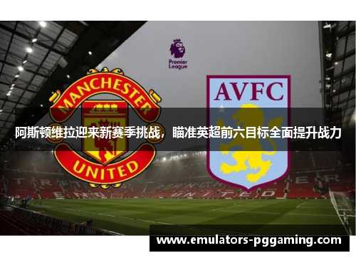 阿斯顿维拉迎来新赛季挑战，瞄准英超前六目标全面提升战力