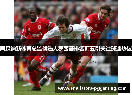 阿森纳新体育总监候选人罗西基排名前五引关注球迷热议 阿森纳新体育总监候选人罗西基排名前五引关注球迷热议