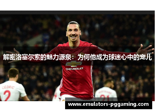 解密洛塞尔索的魅力源泉：为何他成为球迷心中的宠儿