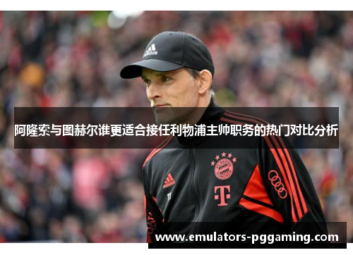 阿隆索与图赫尔谁更适合接任利物浦主帅职务的热门对比分析 阿隆索与图赫尔谁更适合接任利物浦主帅职务的热门对比分析