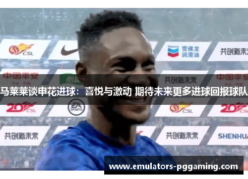 马莱莱谈申花进球:喜悦与激动 期待未来更多进球回报球队 马莱莱谈申花进球:喜悦与激动 期待未来更多进球回报球队