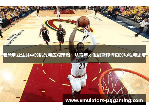 老詹职业生涯中的挑战与应对策略:从青年才俊到篮球传奇的历程与思考 老詹职业生涯中的挑战与应对策略:从青年才俊到篮球传奇的历程与思考