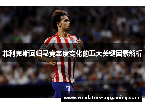菲利克斯回归马竞态度变化的五大关键因素解析 菲利克斯回归马竞态度变化的五大关键因素解析