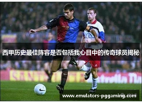 西甲历史最佳阵容是否包括我心目中的传奇球员揭秘