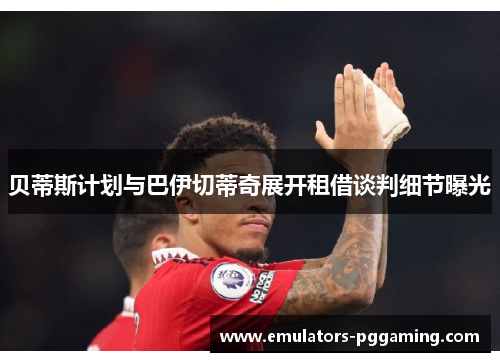 贝蒂斯计划与巴伊切蒂奇展开租借谈判细节曝光