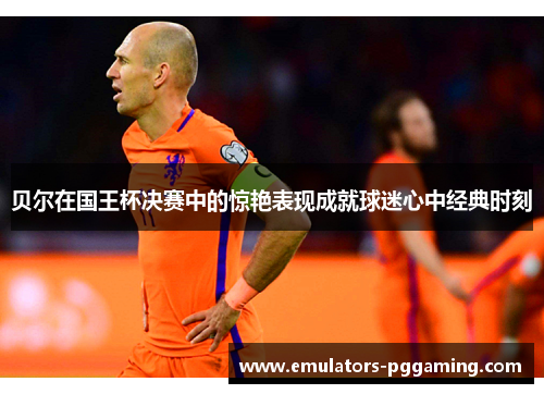 贝尔在国王杯决赛中的惊艳表现成就球迷心中经典时刻