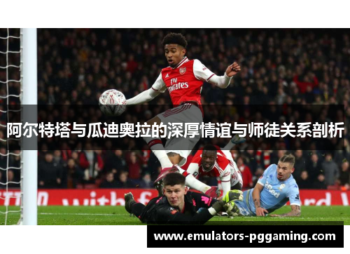 阿尔特塔与瓜迪奥拉的深厚情谊与师徒关系剖析
