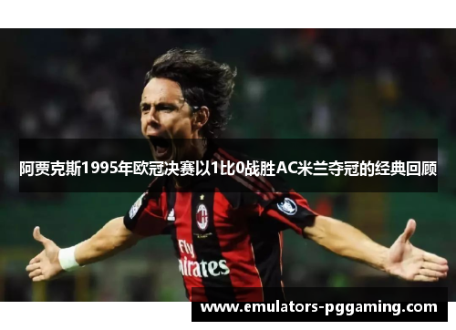 阿贾克斯1995年欧冠决赛以1比0战胜AC米兰夺冠的经典回顾 阿贾克斯1995年欧冠决赛以1比0战胜AC米兰夺冠的经典回顾