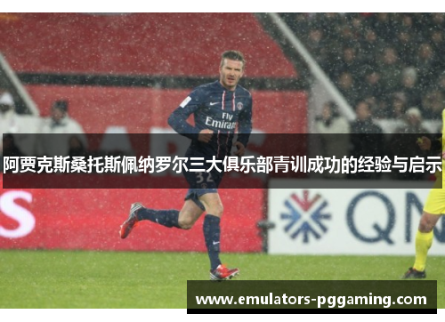 阿贾克斯桑托斯佩纳罗尔三大俱乐部青训成功的经验与启示 阿贾克斯桑托斯佩纳罗尔三大俱乐部青训成功的经验与启示
