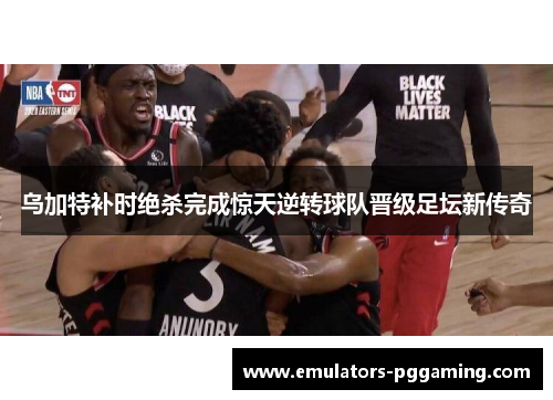 乌加特补时绝杀完成惊天逆转球队晋级足坛新传奇