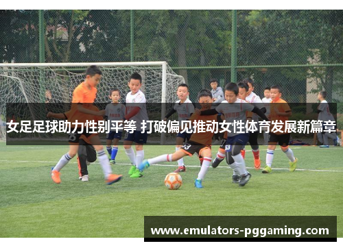 女足足球助力性别平等 打破偏见推动女性体育发展新篇章