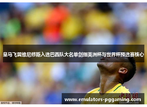 皇马飞翼维尼修斯入选巴西队大名单剑指美洲杯与世界杯预选赛核心