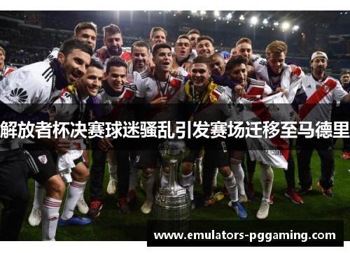 解放者杯决赛球迷骚乱引发赛场迁移至马德里 解放者杯决赛球迷骚乱引发赛场迁移至马德里