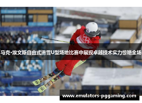 马克·埃文斯自由式滑雪U型场地比赛中展现卓越技术实力惊艳全场