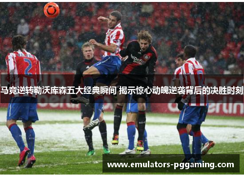 马竞逆转勒沃库森五大经典瞬间 揭示惊心动魄逆袭背后的决胜时刻