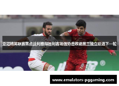 亚冠精英联赛焦点战利雅得胜利客场强势击败德黑兰独立挺进下一轮