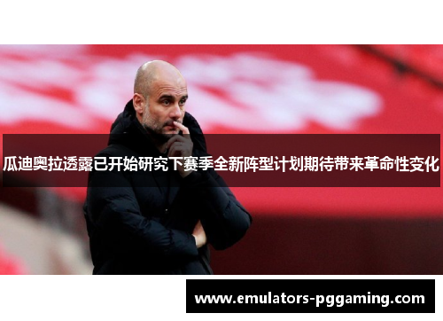 瓜迪奥拉透露已开始研究下赛季全新阵型计划期待带来革命性变化