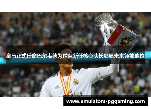 皇马正式任命巴尔韦德为球队新任核心队长彰显未来领袖地位 皇马正式任命巴尔韦德为球队新任核心队长彰显未来领袖地位
