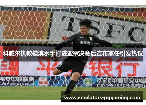 科威尔执教横滨水手打进亚冠决赛后宣布离任引发热议
