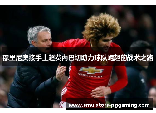 穆里尼奥接手土超费内巴切助力球队崛起的战术之路 穆里尼奥接手土超费内巴切助力球队崛起的战术之路