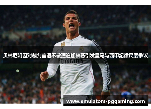 贝林厄姆因对裁判言语不敬遭追加禁赛引发皇马与西甲纪律尺度争议