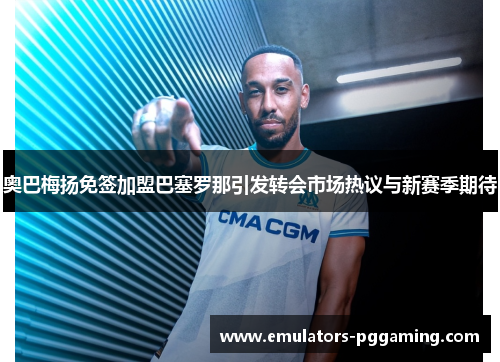 奥巴梅扬免签加盟巴塞罗那引发转会市场热议与新赛季期待