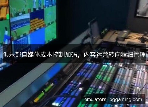 俱乐部自媒体成本控制加码,内容运营转向精细管理 俱乐部自媒体成本控制加码,内容运营转向精细管理