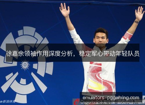徐嘉余领袖作用深度分析，稳定军心带动年轻队员