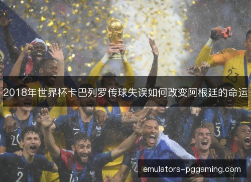 2018年世界杯卡巴列罗传球失误如何改变阿根廷的命运 2018年世界杯卡巴列罗传球失误如何改变阿根廷的命运