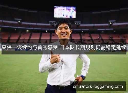 森保一谈续约与首秀感受 日本队长期规划仍需稳定延续 森保一谈续约与首秀感受 日本队长期规划仍需稳定延续